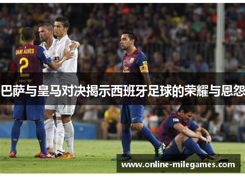 巴萨与皇马对决揭示西班牙足球的荣耀与恩怨 巴萨与皇马对决揭示西班牙足球的荣耀与恩怨